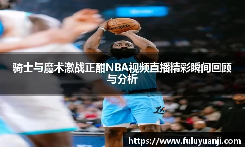 骑士与魔术激战正酣NBA视频直播精彩瞬间回顾与分析