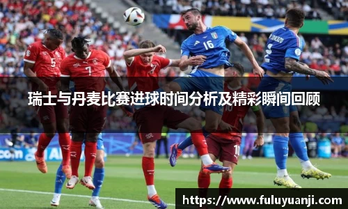瑞士与丹麦比赛进球时间分析及精彩瞬间回顾