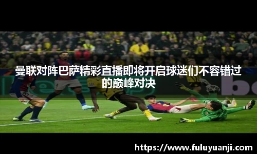 曼联对阵巴萨精彩直播即将开启球迷们不容错过的巅峰对决