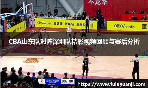 CBA山东队对阵深圳队精彩视频回顾与赛后分析
