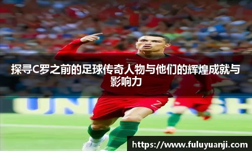 探寻C罗之前的足球传奇人物与他们的辉煌成就与影响力