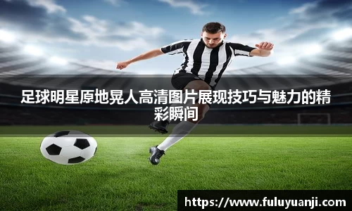 足球明星原地晃人高清图片展现技巧与魅力的精彩瞬间
