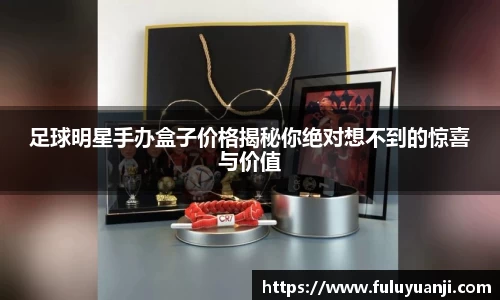 足球明星手办盒子价格揭秘你绝对想不到的惊喜与价值
